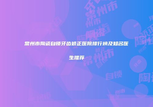 常州市陶瓷自锁牙齿矫正医院排行榜及知名医生推荐