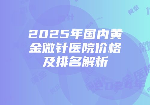 2025年国内黄金微针医院价格及排名解析