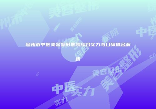随州市中医美容整形医院综合实力与口碑排名解析