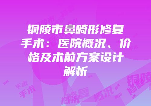 铜陵市鼻畸形修复手术：医院概况、价格及术前方案设计解析