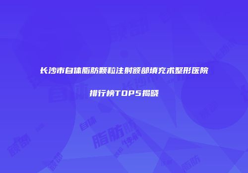 长沙市自体脂肪颗粒注射额部填充术整形医院排行榜TOP5揭晓