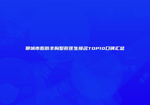 聊城市脂肪丰胸整形医生排名TOP10口碑汇总