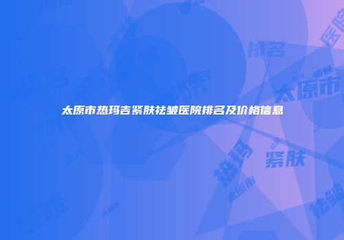 太原市热玛吉紧肤祛皱医院排名及价格信息