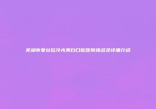芜湖市爱丝拉冷光美白口腔医院排名及详细介绍