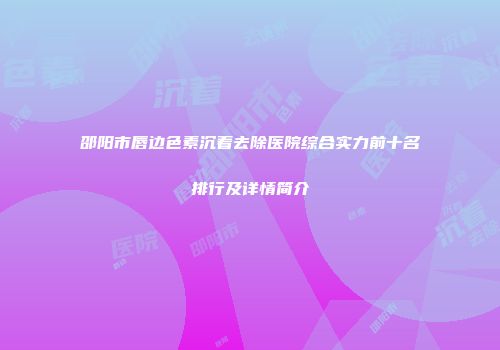 邵阳市唇边色素沉着去除医院综合实力前十名排行及详情简介