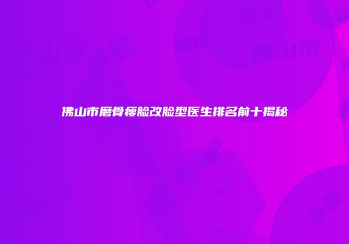 佛山市磨骨瘦脸改脸型医生排名前十揭秘