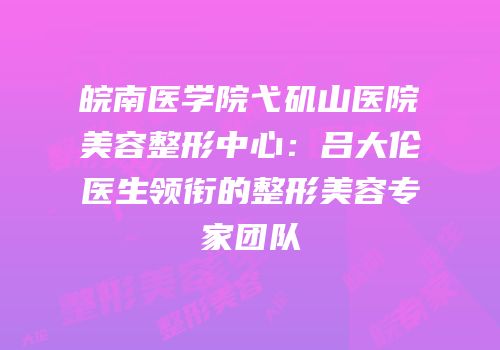 皖南医学院弋矶山医院美容整形中心：吕大伦医生领衔的整形美容专家团队