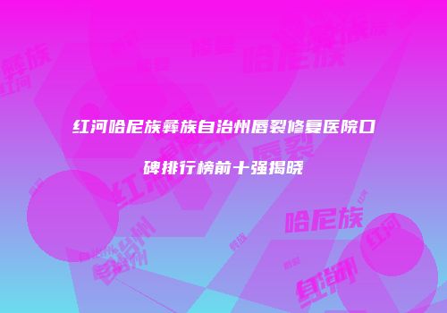 红河哈尼族彝族自治州唇裂修复医院口碑排行榜前十强揭晓