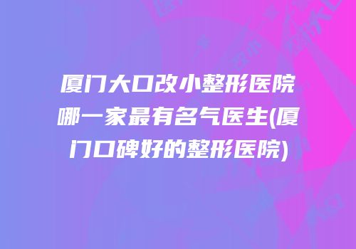 厦门大口改小整形医院哪一家最有名气医生(厦门口碑好的整形医院)