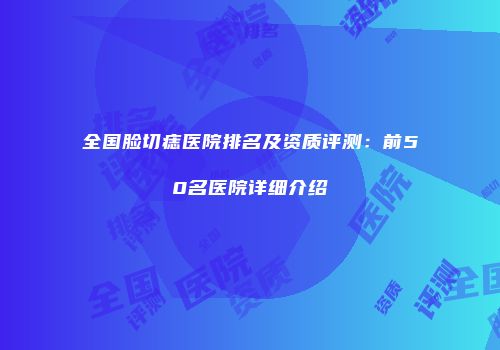 全国脸切痣医院排名及资质评测：前50名医院详细介绍