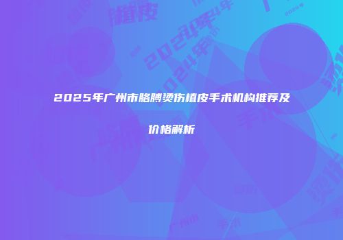 2025年广州市胳膊烫伤植皮手术机构推荐及价格解析