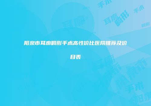 阳泉市耳廓畸形手术高性价比医院推荐及价目表