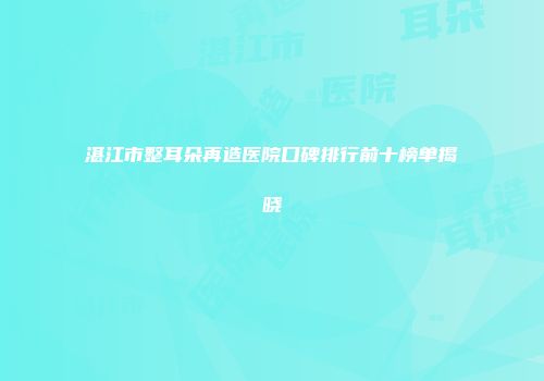 湛江市整耳朵再造医院口碑排行前十榜单揭晓