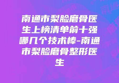 南通市梨脸磨骨医生上榜清单前十强哪几个技术棒-南通市梨脸磨骨整形医生