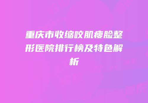 重庆市收缩咬肌瘦脸整形医院排行榜及特色解析
