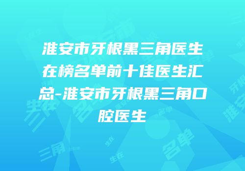 淮安市牙根黑三角医生在榜名单前十佳医生汇总-淮安市牙根黑三角口腔医生