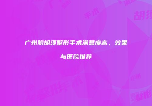 广州脱胡须整形手术满意度高，效果与医院推荐