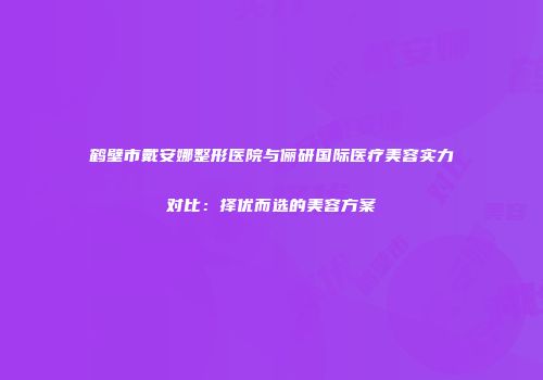 鹤壁市戴安娜整形医院与俪研国际医疗美容实力对比：择优而选的美容方案