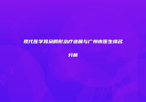 现代医学耳朵畸形治疗进展与广州市医生排名分析