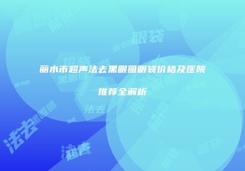 丽水市超声法去黑眼圈眼袋价格及医院推荐全解析
