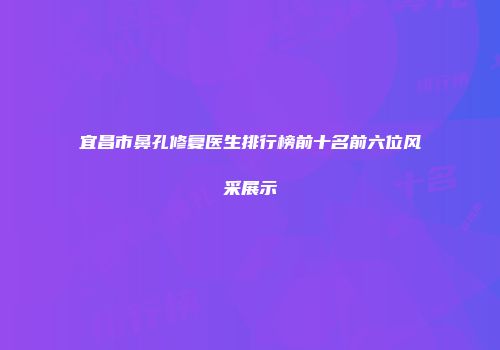 宜昌市鼻孔修复医生排行榜前十名前六位风采展示