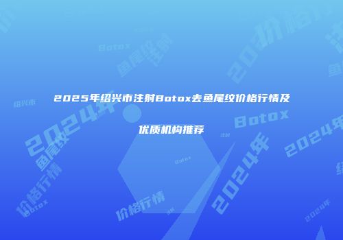 2025年绍兴市注射Botox去鱼尾纹价格行情及优质机构推荐