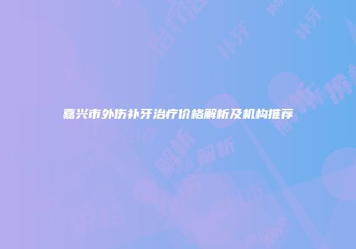嘉兴市外伤补牙治疗价格解析及机构推荐