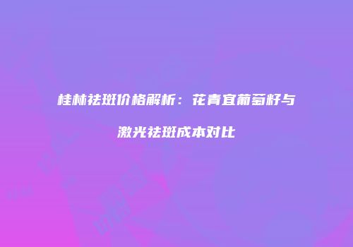桂林祛斑价格解析：花青宜葡萄籽与激光祛斑成本对比