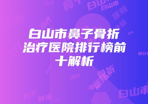 白山市鼻子骨折治疗医院排行榜前十解析
