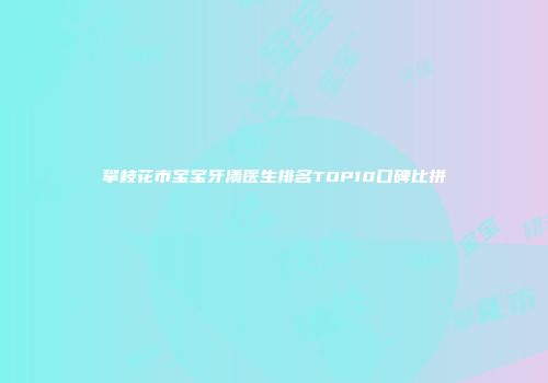 攀枝花市宝宝牙渍医生排名TOP10口碑比拼