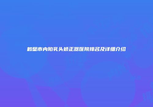 鹤壁市内陷乳头矫正器医院排名及详细介绍