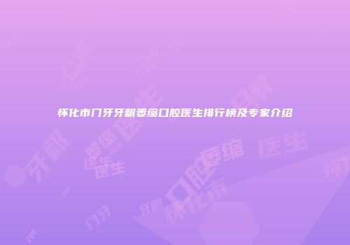 怀化市门牙牙龈萎缩口腔医生排行榜及专家介绍
