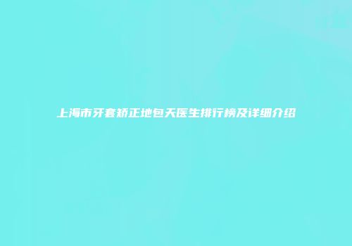 上海市牙套矫正地包天医生排行榜及详细介绍