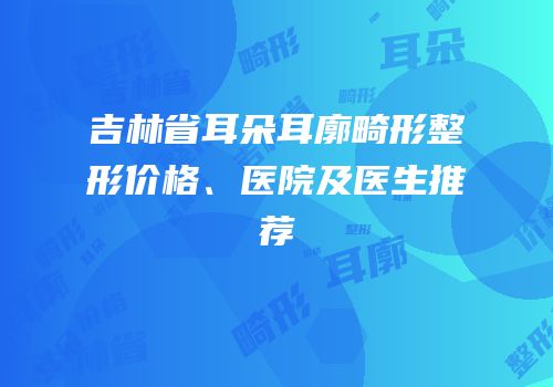 吉林省耳朵耳廓畸形整形价格、医院及医生推荐