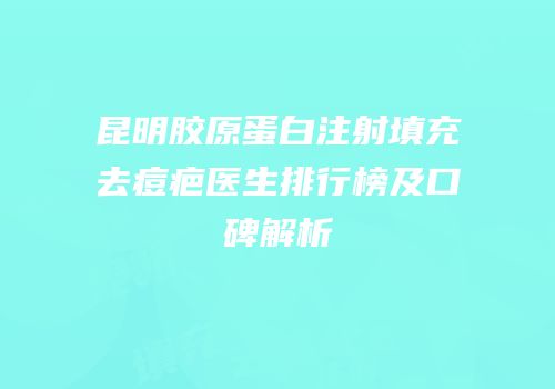 昆明胶原蛋白注射填充去痘疤医生排行榜及口碑解析