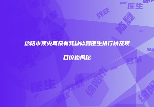绵阳市顶尖耳朵有残缺修复医生排行榜及项目价格揭秘