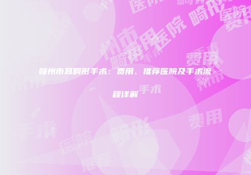 赣州市耳畸形手术：费用、推荐医院及手术流程详解