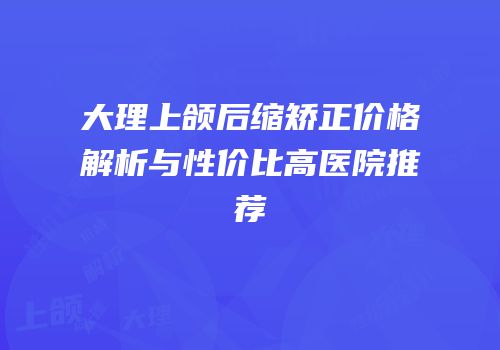 大理上颌后缩矫正价格解析与性价比高医院推荐