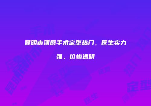 昆明市薄唇手术定型热门，医生实力强，价格透明
