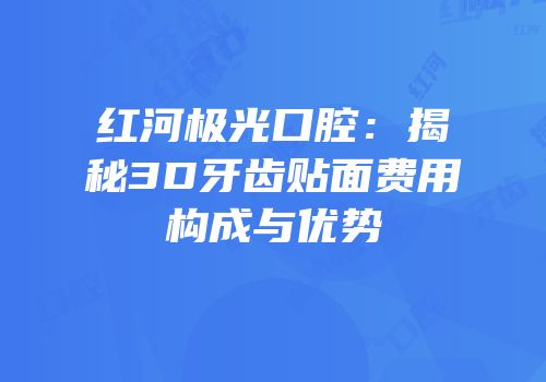 红河极光口腔：揭秘3D牙齿贴面费用构成与优势