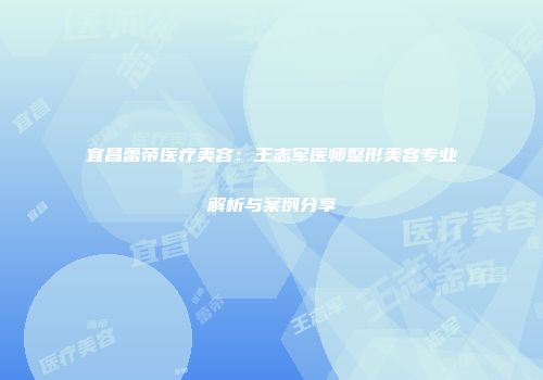 宜昌蕾帝医疗美容：王志军医师整形美容专业解析与案例分享