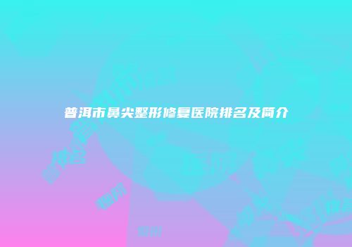 普洱市鼻尖整形修复医院排名及简介