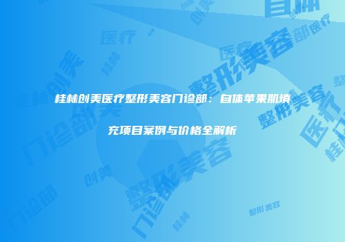 桂林创美医疗整形美容门诊部：自体苹果肌填充项目案例与价格全解析