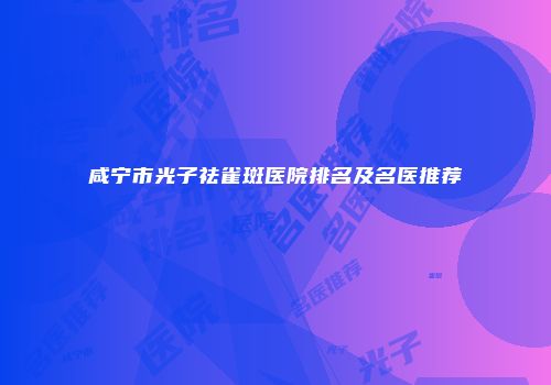 咸宁市光子祛雀斑医院排名及名医推荐