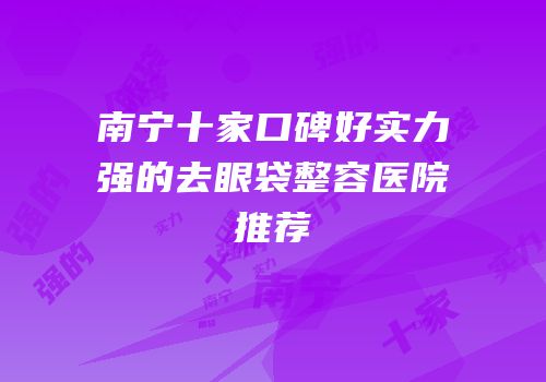 南宁十家口碑好实力强的去眼袋整容医院推荐