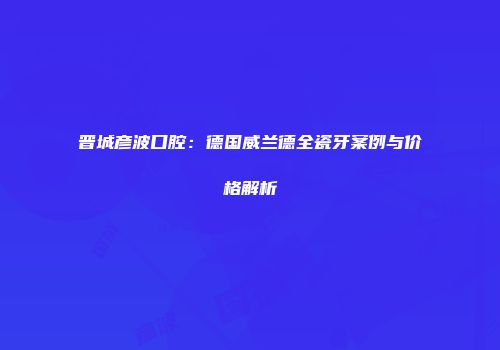 晋城彦波口腔：德国威兰德全瓷牙案例与价格解析