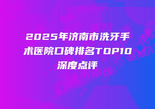 2025年济南市洗牙手术医院口碑排名TOP10深度点评