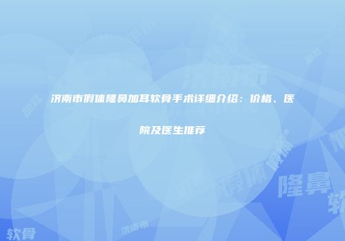 济南市假体隆鼻加耳软骨手术详细介绍：价格、医院及医生推荐
