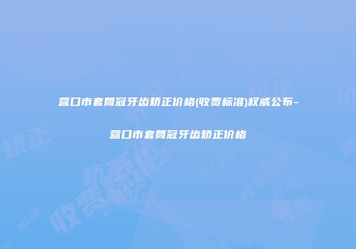 营口市套筒冠牙齿矫正价格(收费标准)权威公布-营口市套筒冠牙齿矫正价格