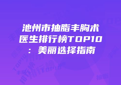 池州市抽脂丰胸术医生排行榜TOP10：美丽选择指南